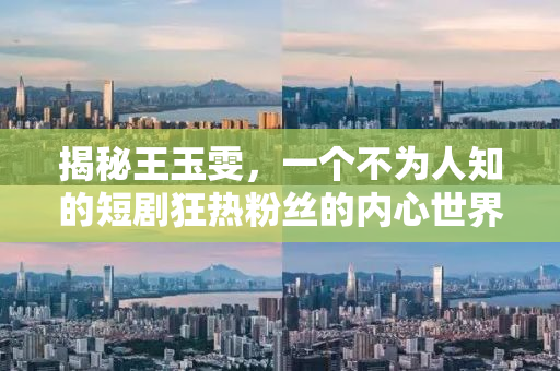 揭秘王玉雯，一个不为人知的短剧狂热粉丝的内心世界