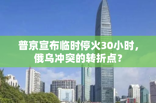 普京宣布临时停火30小时，俄乌冲突的转折点？