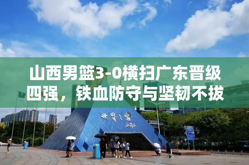 山西男篮3-0横扫广东晋级四强，铁血防守与坚韧不拔的斗志展现
