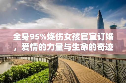全身95%烧伤女孩官宣订婚，爱情的力量与生命的奇迹
