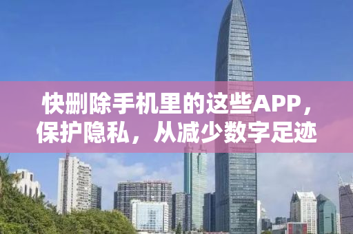 快删除手机里的这些APP，保护隐私，从减少数字足迹开始