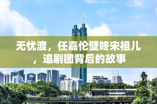无忧渡，任嘉伦壁咚宋祖儿，追剧团背后的故事