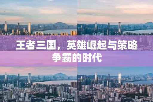 王者三国，英雄崛起与策略争霸的时代