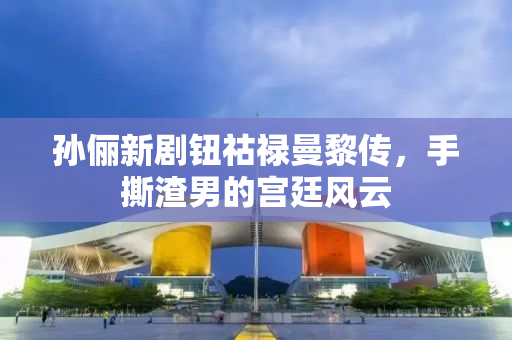 孙俪新剧钮祜禄曼黎传，手撕渣男的宫廷风云