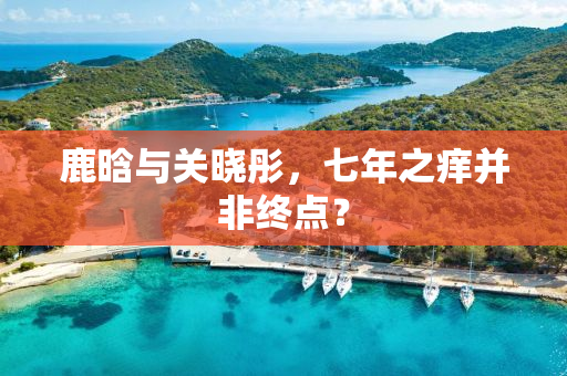 鹿晗与关晓彤，七年之痒并非终点？