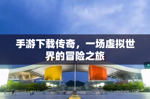 手游下载传奇，一场虚拟世界的冒险之旅