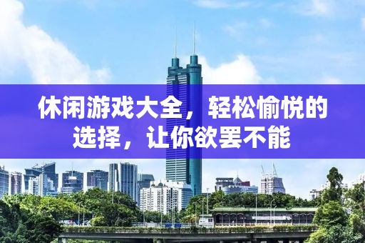休闲游戏大全，轻松愉悦的选择，让你欲罢不能