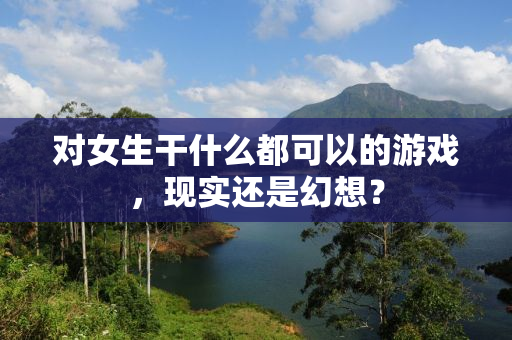 对女生干什么都可以的游戏，现实还是幻想？