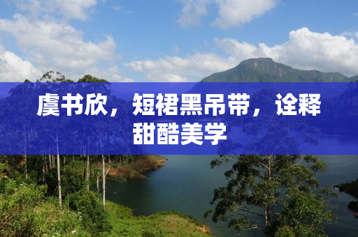 虞书欣，短裙黑吊带，诠释甜酷美学