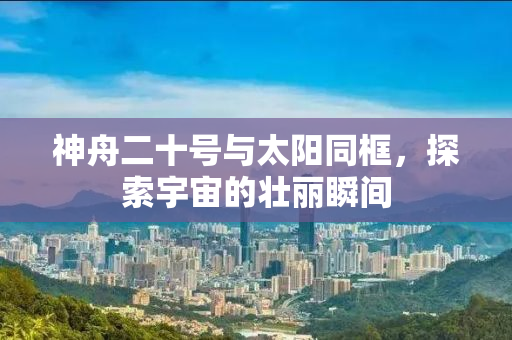 神舟二十号与太阳同框，探索宇宙的壮丽瞬间