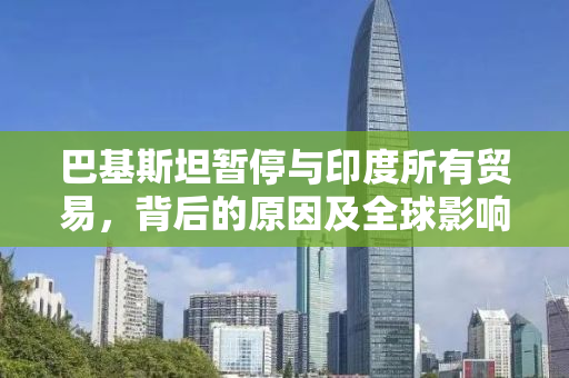 巴基斯坦暂停与印度所有贸易，背后的原因及全球影响