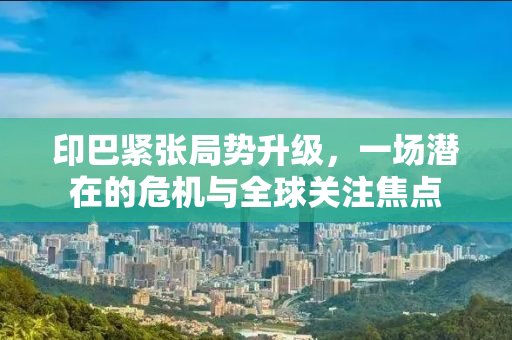 印巴紧张局势升级，一场潜在的危机与全球关注焦点