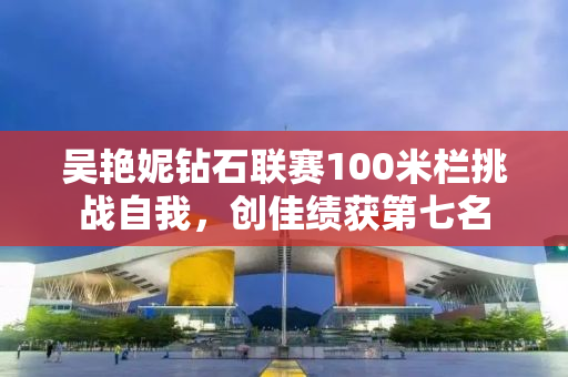 吴艳妮钻石联赛100米栏挑战自我，创佳绩获第七名