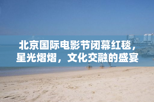 北京国际电影节闭幕红毯，星光熠熠，文化交融的盛宴