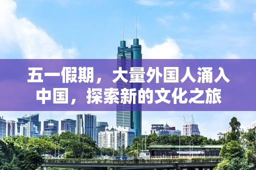 五一假期，大量外国人涌入中国，探索新的文化之旅