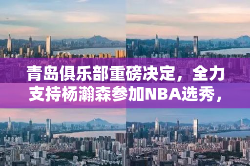 青岛俱乐部重磅决定，全力支持杨瀚森参加NBA选秀，未来之星扬帆起航！
