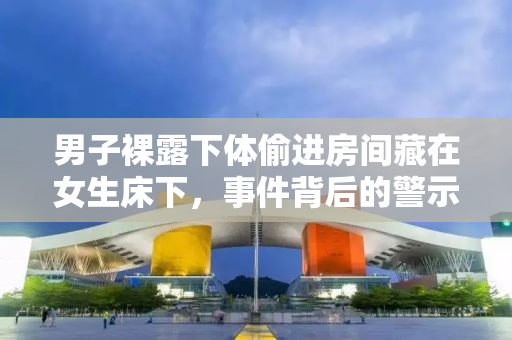 男子裸露下体偷进房间藏在女生床下，事件背后的警示与反思