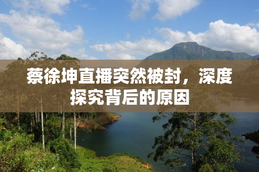 蔡徐坤直播突然被封，深度探究背后的原因