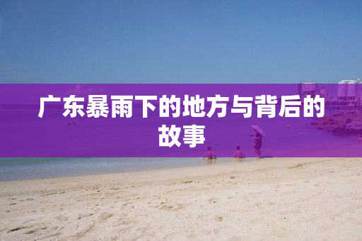 广东暴雨下的地方与背后的故事