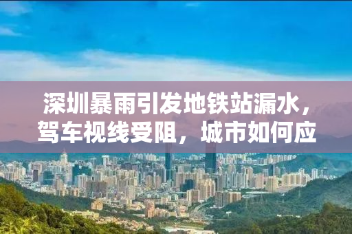 深圳暴雨引发地铁站漏水，驾车视线受阻，城市如何应对极端天气挑战？