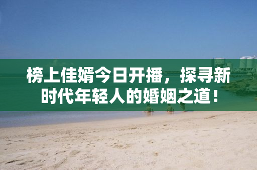 榜上佳婿今日开播，探寻新时代年轻人的婚姻之道！