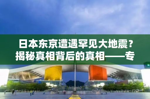 日本东京遭遇罕见大地震？揭秘真相背后的真相——专家深度解读与回应
