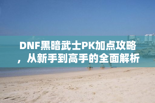 DNF黑暗武士PK加点攻略，从新手到高手的全面解析