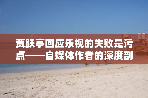 贾跃亭回应乐视的失败是污点——自媒体作者的深度剖析