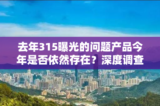 去年315曝光的问题产品今年是否依然存在？深度调查揭示惊人真相！