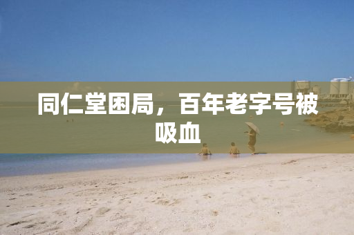 同仁堂困局，百年老字号被吸血