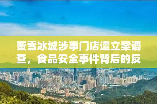 蜜雪冰城涉事门店遭立案调查，食品安全事件背后的反思与启示