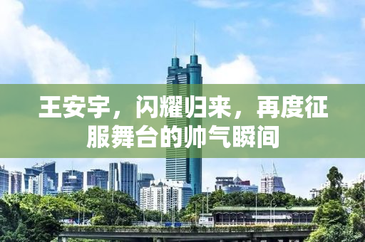 王安宇，闪耀归来，再度征服舞台的帅气瞬间