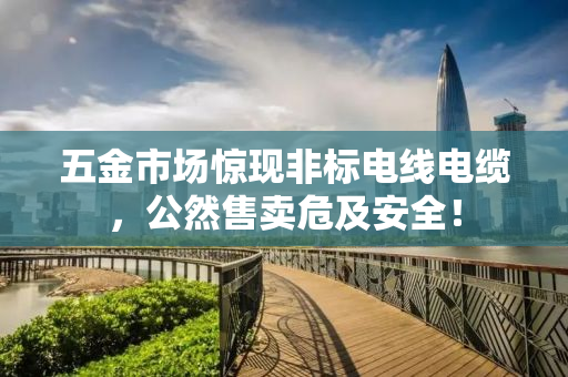 五金市场惊现非标电线电缆，公然售卖危及安全！
