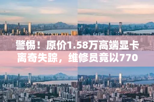 警惕！原价1.58万高端显卡离奇失踪，维修员竟以7700元低价出售？揭露背后的真相！