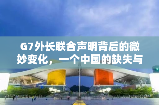 G7外长联合声明背后的微妙变化，一个中国的缺失与全球政治的复杂博弈