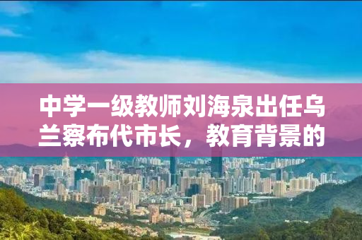 中学一级教师刘海泉出任乌兰察布代市长，教育背景的领导力再显新篇章