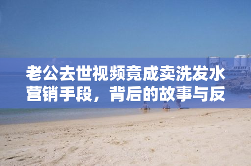 老公去世视频竟成卖洗发水营销手段，背后的故事与反思