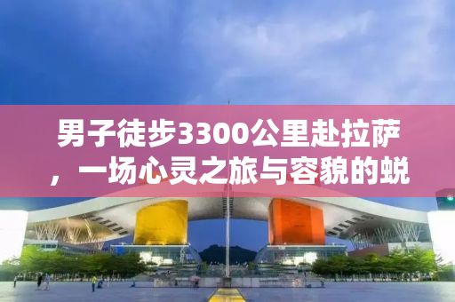 男子徒步3300公里赴拉萨，一场心灵之旅与容貌的蜕变