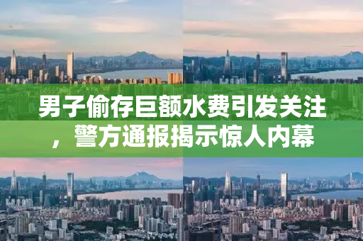 男子偷存巨额水费引发关注，警方通报揭示惊人内幕