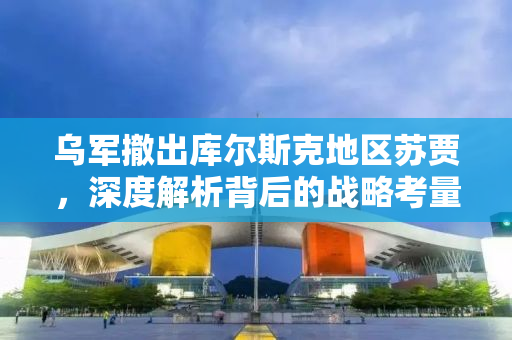 乌军撤出库尔斯克地区苏贾，深度解析背后的战略考量与未来展望