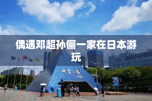 偶遇邓超孙俪一家在日本游玩