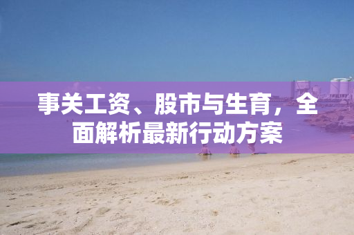 事关工资、股市与生育，全面解析最新行动方案