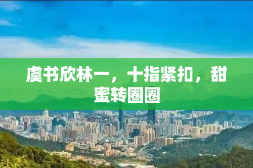 虞书欣林一，十指紧扣，甜蜜转圈圈