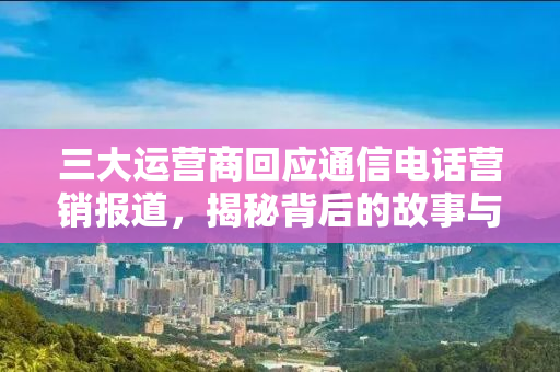 三大运营商回应通信电话营销报道，揭秘背后的故事与挑战