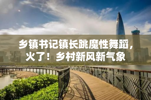 乡镇书记镇长跳魔性舞蹈，火了！乡村新风新气象