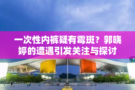 一次性内裤疑有霉斑？郭晓婷的遭遇引发关注与探讨