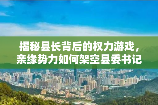 揭秘县长背后的权力游戏，亲缘势力如何架空县委书记
