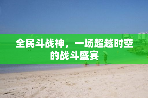 全民斗战神，一场超越时空的战斗盛宴