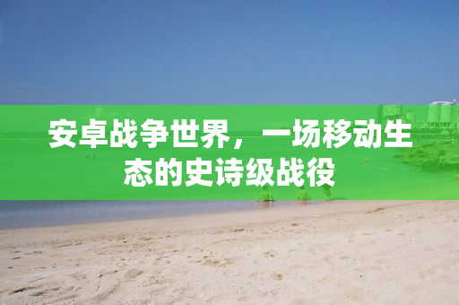 安卓战争世界，一场移动生态的史诗级战役