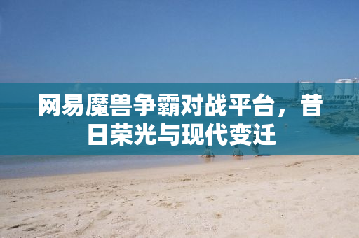 网易魔兽争霸对战平台，昔日荣光与现代变迁
